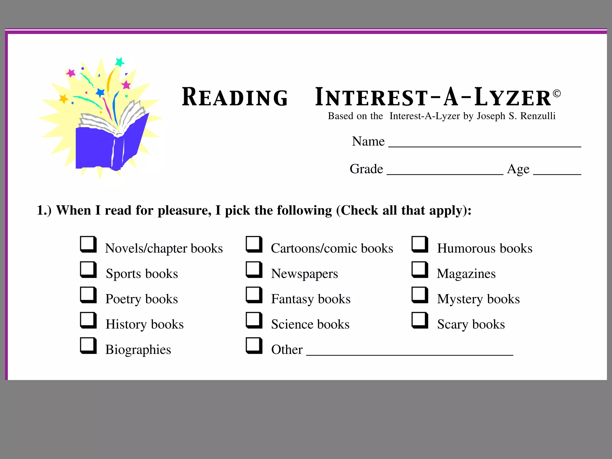 Reading Interest-A-Lyzer©
Based on the Interest-A-Lyzer by Joseph S. Renzulli
Name ____________________________
Grade _________________ Age _______
1.) When I read for pleasure, I pick the following (Check all that apply):
!!Novels/chapter books !!Cartoons/comic books !!Humorous books
!!Sports books !!Newspapers !!Magazines
!!Poetry books !!Fantasy books !!Mystery books
!!History books !!Science books ! Scary books
!!Biographies !!Other ______________________________
2.) If I were in charge of my reading/language arts class, I would have my students do 10 of
the following activities (Check 10):
!!Write a story !!Learn sign language
 
