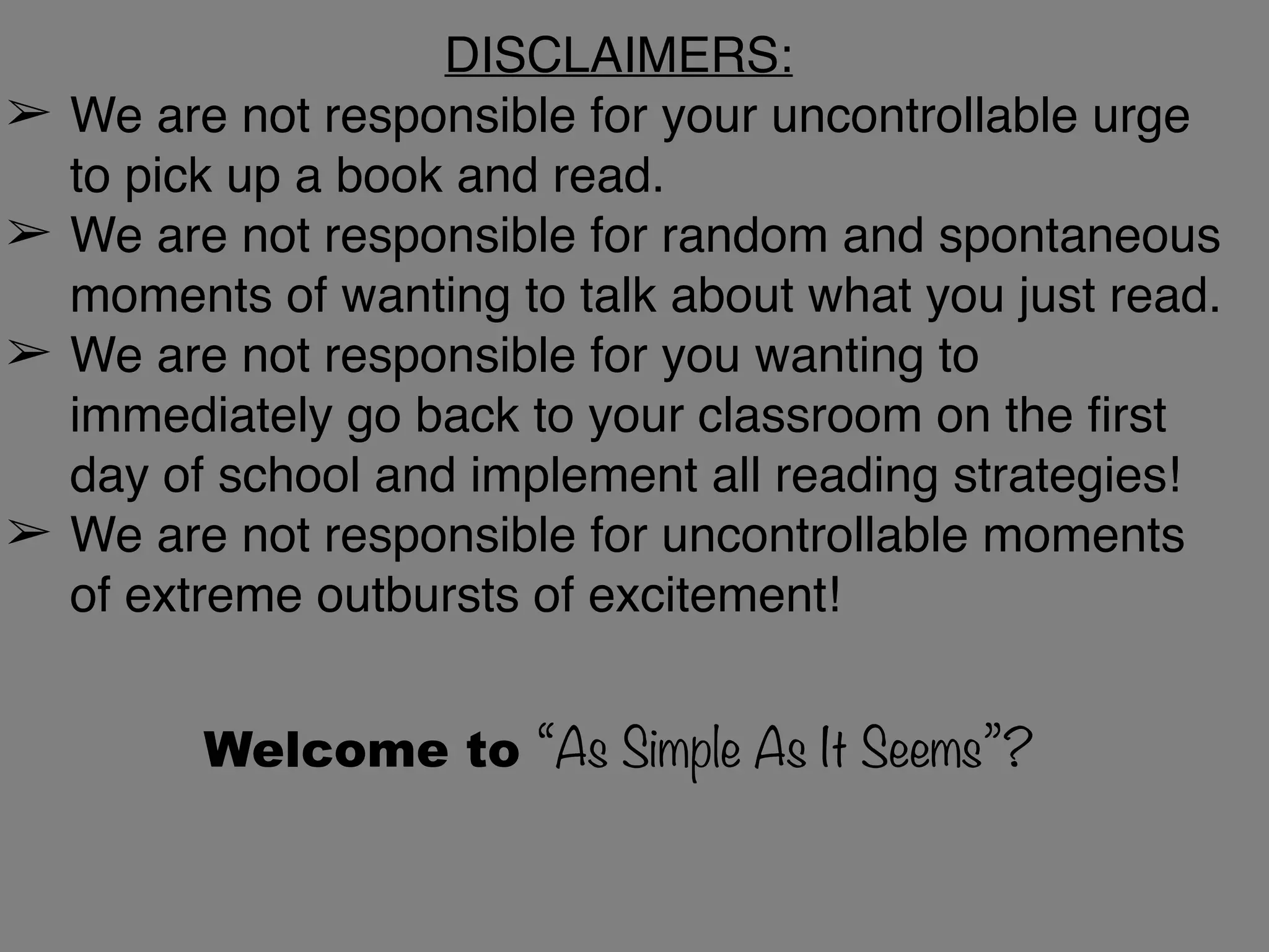 DISCLAIMERS:
➢ We are not responsible for your uncontrollable urge
to pick up a book and read.
➢ We are not responsible for random and spontaneous
moments of wanting to talk about what you just read.
➢ We are not responsible for you wanting to
immediately go back to your classroom on the first
day of school and implement all reading strategies!
➢ We are not responsible for uncontrollable moments
of extreme outbursts of excitement!
Welcome to “As Simple As It Seems”?
 