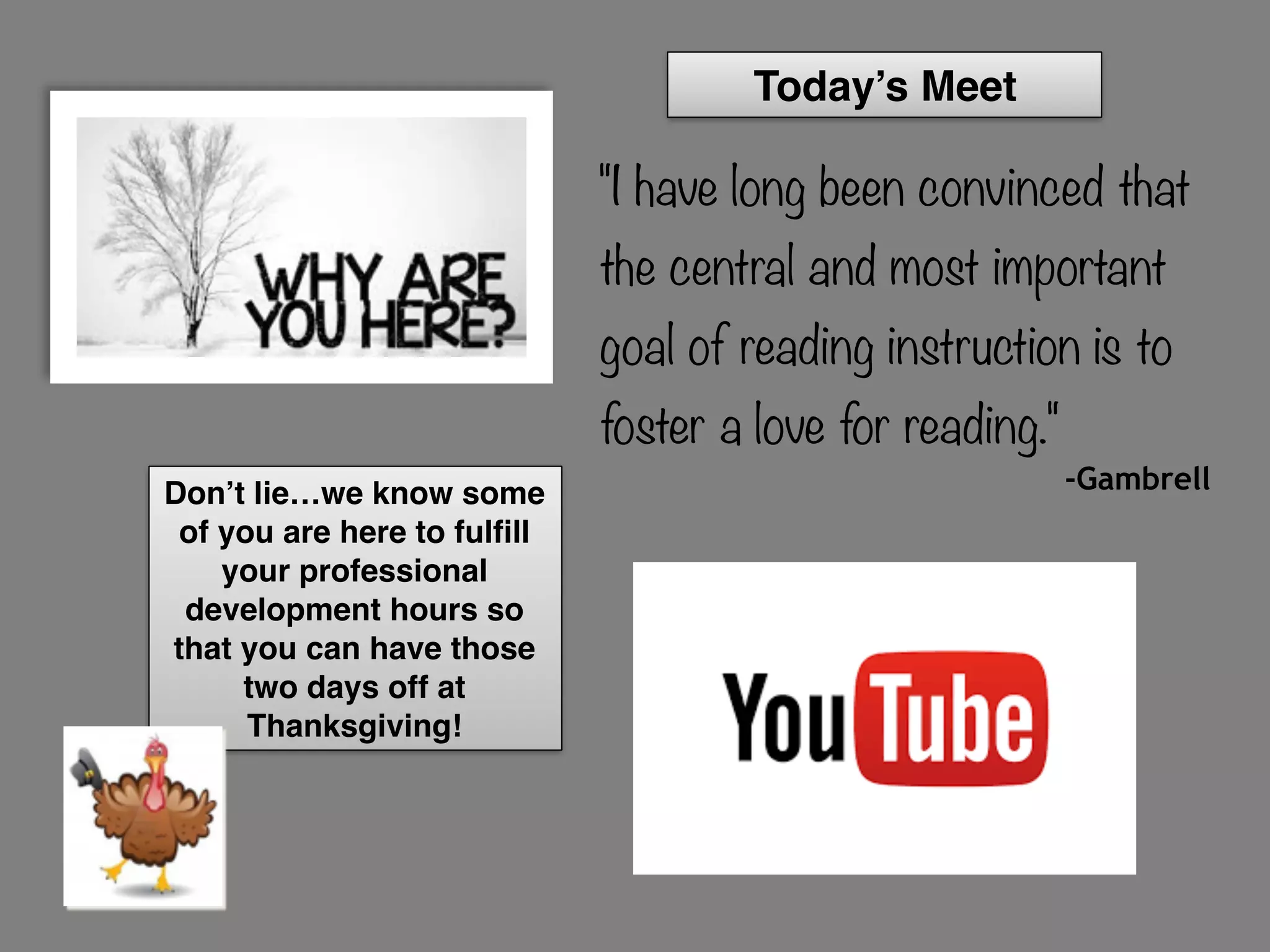 "I have long been convinced that
the central and most important
goal of reading instruction is to
foster a love for reading."
-GambrellDon’t lie…we know some
of you are here to fulfill
your professional
development hours so
that you can have those
two days off at
Thanksgiving!
Today’s Meet
 
