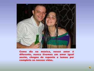 Como diz na música, nosso amor é
diferente, nunca tivemos um amor igual
assim, chegou de repente e tomou por
completo as nossas vidas.
 