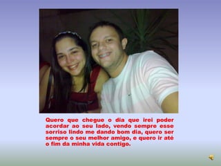 Quero que chegue o dia que irei poder
acordar ao seu lado, vendo sempre esse
sorriso lindo me dando bom dia, quero ser
sempre o seu melhor amigo, e quero ir até
o fim da minha vida contigo.
 