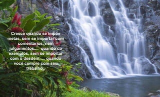 Cresce quando se impõe metas, sem se importar com comentários, nem julgamentos....  quando dá exemplos, sem se importar com o desdém,.... quando você cumpre com seu trabalho.. 
