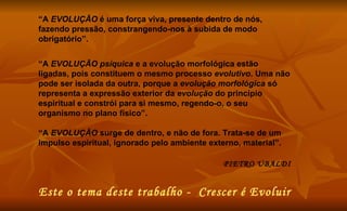 “ A  EVOLUÇÃO  é uma força viva, presente dentro de nós, fazendo pressão, constrangendo-nos à subida de modo obrigatório”.  “ A  EVOLUÇÃO psíquica  e a evolução morfológica estão ligadas, pois constituem o mesmo processo  evolutivo . Uma não pode ser isolada da outra, porque a  evolução morfológica  só representa a expressão exterior da  evolução  do princípio espiritual e constrói para si mesmo, regendo-o, o seu organismo no plano físico”.  “ A  EVOLUÇÃO  surge de dentro, e não de fora. Trata-se de um impulso espiritual, ignorado pelo ambiente externo, material”.  PIETRO UBALDI Este o tema deste trabalho -  Crescer é Evoluir 