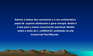 Admire a beleza das cachoeiras e o seu emblemático  papel de  superar obstáculos e gerar energia. Assim é a luta para o nosso crescimento espiritual. Medite sobre o texto de L. LANDUCCI, embalado na arte musical de Paul Mauriat.  