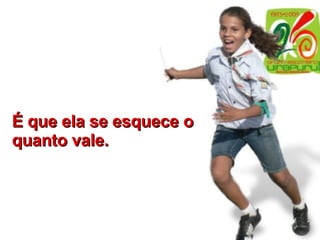 É que ela se esquece o quanto vale. 