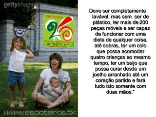 Deve ser completamente lavável, mas sem  ser de plástico, ter mais de 200 peças móveis e ser capaz de funcionar com uma dieta de qualquer coisa, até sobras, ter um colo que possa acomodar quatro crianças ao mesmo tempo, ter um beijo que possa curar desde um joelho arranhado até um coração partido e fará tudo isto somente com duas mãos." 