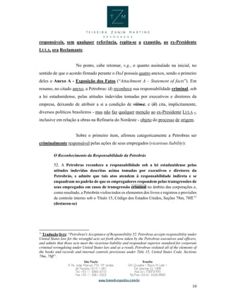 10
responsáveis, sem qualquer referência, repita-se a exaustão, ao ex-Presidente
LULA, ora Reclamante.
No ponto, cabe retomar, v.g., o quanto assinalado na inicial, no
sentido de que o acordo firmado perante o DoJ possuía quatro anexos, sendo o primeiro
deles o Anexo A - Exposição dos Fatos (“Attachment A – Statement of facts”). Em
resumo, no citado anexo, a Petrobras: (i) reconhece sua responsabilidade criminal, sob
a lei estadunidense, pelas atitudes indevidas tomadas por executivos e diretores da
empresa, deixando de atribuir a si a condição de vítima; e (ii) cita, implicitamente,
diversos políticos brasileiros - mas não faz qualquer menção ao ex-Presidente LULA -,
inclusive em relação a obras na Refinaria do Nordeste - objeto do processo de origem.
Sobre o primeiro item, afirmou categoricamente a Petrobras ser
criminalmente responsável pelas ações de seus empregados (vicarious liability):
O Reconhecimento da Responsabilidade da Petrobrás
52. A Petrobras reconhece a responsabilidade sob a lei estadunidense pelas
atitudes indevidas descritas acima tomadas por executivos e diretores da
Petrobrás, e admite que tais atos atendem à responsabilidade indireta e se
enquadram no padrão de que os empregadores respondem pelas transgressões de
seus empregados em casos de transgressão criminal no âmbito das corporações e,
como resultado, a Petrobrás violou todos os elementos dos livros e registros e previsões
de controle interno sob o Título 15, Código dos Estados Unidos, Seções 78m, 78ff.11
(destacou-se)
11
Tradução livre: “Petrobras's Acceptance of Responsibility 52. Petrobras accepts responsibility under
United States law for the wrongful acts set forth above taken by the Petrobras executives and officers,
and admits that those acts meet the vicarious liability and respondeat superior standard for corporate
criminal wrongdoing under United States law and as a result, Petrobras violated all of the elements of
the books and records and internal controls provisions under Title 15, United States Code, Sections
78m, 78ff”.
 