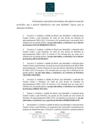11
O documento, como já dito anteriormente, não explicita o nome dos
envolvidos, mas é possível identificá-los com certa facilidade. Veja-se com as
indicações da Defesa:
3. Executivo 1, residente e cidadão do Brasil, cuja identidade é conhecida pelos
Estados Unidos e pela Petrobras, foi chefe de uma divisão da Petrobras de
aproximadamente 2004 a 2012. O executivo I foi nomeado para a sua posição sob a
influência de um partido político. [ao que tudo indica, a referência é ao ex-diretor
da Petrobras PAULO ROBERTO COSTA]
4. Executivo 2, residente e cidadão do Brasil cuja identidade é conhecida pelos
Estados Unidos e pela Petrobras, foi chefe de uma divisão da Petrobras de
aproximadamente 2004 a 2012. O executivo 2 foi nomeado para seu cargo sob a
influência de um partido político. [ao que tudo indica, a referência é ao ex-diretor
da Petrobras RENATO DUQUE]
5. Executivo 3, residente e cidadão do Brasil, cuja identidade é conhecida pelos
Estados Unidos e pela Petrobras, foi chefe de uma divisão da Petrobras de 2003 a 2008,
aproximadamente, e diretor financeiro de uma das maiores subsidiárias da Petrobras
de 2008 a 2014. O executivo 3 foi nomeado para seu cargo sob a influência de um
partido político. [ao que tudo indica, a referência é ao ex-diretor da Petrobras
NESTOR CERVERÓ]
6. Executivo 4, residente e cidadão do Brasil, cuja identidade é conhecida dos
Estados Unidos e Petrobras, foi chefe de uma divisão da Petrobras de
aproximadamente 2008 a 2012. O executivo 4 foi nomeado para seu cargo sob a
influência de um partido político. [ao que tudo indica, a referência é ao ex-diretor
da Petrobras JORGE ZELADA]
7. Gerente I, residente e cidadão do Brasil, cuja identidade é conhecida pelos
Estados Unidos e pela Petrobras, era gerente de alto escalão em uma divisão da
Petrobras. De aproximadamente 2004 a 2011, ele reportava ao Executivo 2. [ao que
tudo indica, a referência é ao ex-gerente da Petrobras PEDRO BARUSCO]
8. Intermediário 1, residente e cidadão do Brasil cuja identidade é conhecida pelos
Estados Unidos e pela Petrobras, era responsável por intermediar a transferência de
propinas de empreiteiras para o Executivo I, políticos brasileiros e partidos políticos
 