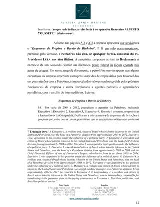12
brasileiros. [ao que tudo indica, a referência é ao operador financeiro ALBERTO
YOUSSEFF]12
(destacou-se)
Adiante, nas páginas A-4 e A-5 a empresa apresenta sua versão para
o “Esquemas de Propina e Desvio de Dinheiro”. E lá em solo norte-americano,
prezando pela verdade, a Petrobras não cita, de qualquer forma, condutas do ex-
Presidente LULA nos atos ilícitos. A propósito, tampouco atribui ao Reclamante o
exercício de um comando central das ilicitudes, ponto fulcral da fábula contada nos
autos de origem. Em suma, naquele documento, a petrolífera narrou apenas que alguns
executivos da empresa recebiam vantagens indevidas de empresários para favorecê-los
em contratações com a Petrobras, com parcela dos valores sendo recebida pelos próprios
funcionários da empresa e outra direcionada a agentes políticos e agremiações
partidárias, com o auxílio de intermediários. Leia-se:
Esquemas de Propina e Desvio de Dinheiro
14. Por volta de 2004 a 2012, executivos e gerentes da Petrobras, incluindo
Executivo I, Executivo 2, Executivo 3, Executivo 4, Gerente 1 e outros, empreiteiras
e fornecedores da Companhia, facilitaram a oferta maciça de esquemas de licitações e
propinas que, entre outras coisas, permitiram que as empreiteiras obtivessem contratos
12
Tradução livre: “3. Executive 1, a resident and citizen of Brazil whose identity is known to the United
States and Petrobras, was the head of a Petrobras division from approximately 2004 to 2012. Executive
I was appointed to his position under the influence of a political party. 4. Executive 2, a resident and
citizen of Brazil whose identity is known to the United States and Petrobras, was the head of a Petrobras
division from approximately 2004 to 2012. Executive 2 was appointed to his position under the influence
of a political party. 5. Executive 3, a resident and citizen of Brazil whose identity is known to the United
States and Petrobras, was the head of a Petrobras division from approximately 2003 to 2008 and the
Chief Financial Officer of one of Petrobras's largest subsidiaries from in or about 2008 to 2014.
Executive 3 was appointed to his position under the influence of a political party. 6. Executive 4, a
resident and citizen of Brazil whose identity is known to the United States and Petrobras, was the head
of a Petrobras division from approximately 2008 to 2012. Executive 4 was appointed to his position
under the influence of a political party. 7, Manager I, a resident and citizen of Brazil whose identity is
known to the United States and Petrobras, was a high-ranking manager in a Petrobras division. From
approximately 2004 to 2011, he reported to Executive 2. 8. Intermediary 1, a resident and citizen of
Brazil whose identity is known to the United States and Petrobras, was an intermediary responsible for
transferring bribe payments from bribe-paying contractors to Executive I, Brazilian politicians, and
Brazilian political parties”.
 