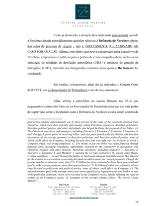 14
Como já destacado, a situação fica ainda mais contraditória quando
a Petrobras aborda especificamente questões relativas à Refinaria do Nordeste, objeto
dos autos do processo de origem – isto é, DIRETAMENTE RELACIONADO AO
CASO SOB ANÁLISE. Afirma, com efeito, que houve concertação entre executivos da
Petrobras, empresários e políticos para a prática de crimes naquelas obras, inclusive na
instalação de unidades de destilação atmosférica (UDA) e unidades de geração de
hidrogênio (HDT), referente aos famigerados contratos pelos quais o Reclamante foi
condenado.
São citados, veladamente, além dos já indicados, o Gerente Geral
da RNEST, um ex-Governador de Pernambuco e um de seus assessores.
Aliás, afirma a petrolífera no acordo firmado nos EUA que
pagamentos teriam sido feitos ao ex-Governador de Pernambuco porque ele teria poder
de supervisão sobre a localidade onde a Refinaria do Nordeste estava sendo construída
paid bribes totaling approximately one to three percent of the value of the contracts obtained from
Petrobras, which were then typically split among certain Petrobras executives, Brazilian politicians,
Brazilian political parties, and other individuals who helped facilitate the payment of the bribes. 16.
The Petrobras executives and managers, including Executive I, Executive 2, Executive 3, Executive 4,
and Manager I, participated in receiving bribes, and also participated in the facilitation and direction
of portions of the corrupt payments to Brazilian politicians and Brazilian political parties, some of
which could affect the Company, including because they had oversight over the location in which a
Company project was being completed. 17. The money to pay the bribes was often funneled through
fictitious costs, including consultancy agreements, incurred by the contractors in association with
Petrobras projects and other projects. Petrobras executives, including Executive 1, Executive 2,
Executive 3, Executive 4, and Manager 1, assisted the corrupt contractors by, among other things,
creating conditions — in part through the failure to implement adequate internal controls that allowed
for the contractors to continue generating the funds needed to make the corrupt payments. Though the
precise number is unknown, more than U.S. $2 billion has been estimated to have been generated and
used to make corrupt payments, more than approximately U.S. $1 billion of which was estimated to have
been directed to politicians and political parties, some of which could affect the Company. 18. The
inflated amounts paid to the corrupt contractors were capitalized as legitimate costs and hidden as part
of the particular contracts, which were recorded in the Company's books, falsely inflating the value of
certain of the Company's assets. 19. Examples of the corrupt schemes follow: The Abreu e Lima
Refinery”.
 