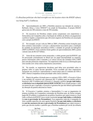 15
(“a Brazilian politician who had oversight over the location where the RNEST refinery
was being built”). Confira-se:
20. Aproximadamente em 2005, a Petrobrás anunciou sua intenção de concluir a
Refinaria Abreu e Lima (“RNEST”) no estado de Pernambuco. O projeto RNEST
gerou mais de 300 contratos e mais de 950 emendas.
21. Os executivos da Petrobras citados acima conspiraram com empreiteiras e
fornecedores da Companhia sobre a facilitação de milhões de dólares em pagamentos
a políticos ligados a empreiteiras que obtiveram negócios da Petrobras em associação
com o projeto da RNEST.
22. Por exemplo, em por volta de 2008 ou 2009, a Petrobras emitiu licitações para
dois contratos relacionados a serviços e abastecimento necessários para a instalação
de unidades de destilação atmosférica (UDA) e unidades de geração de hidrogênio
(HDT) na RNEST. Esses contratos foram ganhos em aproximadamente 2009 e juntos
valeram mais de R$ 4,67 bilhões.
23. Antes de tais contratos serem anunciados, o então gerente geral da RNEST, que
foi processado criminalmente no Brasil por seu papel desempenhado no esquema,
passou informações sobre o tamanho e os valores iniciais das unidades UDA e HDT
para uma das potenciais empreiteiras. Tal empreiteira então levou as informações para
uma reunião com várias outras empreiteiras concorrentes.
24. Na reunião, as empreiteiras decidiram qual delas teria prioridade sobre os
projetos sobre os quais haviam aprendido. Ficou acordado que duas empreiteiras
formariam um consórcio e apresentariam o menor preço para os contratos de UDA e
HDT. Outras Companhias teriam prioridade sobre outros contratos.
25. Depois de ganhar a licitação para os contratos UDA e HDT, o Executivo I disse
a um membro do consórcio que repassasse R$ 15 milhões para um partido político
brasileiro e R$ 15 milhões para o Executivo I. Quando o político [ao que tudo indica,
a referência é ao ex-deputado federal JOSÉ JANENE] ficou irritado porque o valor
era menor do que o esperado, o Executivo I garantiu-lhe que não faltaria oportunidade
de obtenção da quantia adicional no futuro.
26. O Executivo I também orientou o Intermediário I a usar os pagamentos de
propina recebidos de Companhias contratadas da Petrobras para, de forma corrupta,
pagar R$ 20 milhões à campanha de um político brasileiro que supervisionava o local
onde a refinaria da RNEST estava sendo construída [ao que tudo indica, a referência
é a um ex-governador de Pernambuco]. Esse pagamento indevido à campanha foi
feito a pedido específico de outro agente brasileiro [ao que tudo indica, a referência
é a um dos assessores de um ex-governador de Pernambuco] que supervisionou o
porto que deveria receber o petróleo que a Petrobras acabaria por enviar da refinaria
 
