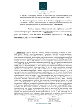 16
da RNEST. O pagamento indevido foi feito depois que o Executivo I teve várias
reuniões com esses dois funcionários para discutir questões relacionadas à RNEST.
27. O consórcio pagou um adicional de R$ 30 milhões em propinas ao Executivo 2
e ao Gerente 1 em troca, entre outras coisas, do auxílio do Gerente 1 no consórcio caso
houvesse quaisquer problemas no decorrer do projeto.14
(destacou-se)
Assim, o alegado político que teria uma espécie de “comando”
sobre as obras pelas quais o Reclamante foi injustamente condenado nos autos da ação
penal em referência, seria, na versão da Petrobras apresentada ao DoJ, um ex-
governador, e não o ex-Presidente LULA.
14
Tradução livre: “20. In or about 2005, Petrobras announced its intention to complete the Abreu e
Lima Refinery ("RNEST") in the Northeast state of Pernambuco. The RNEST project generated more
than 300 contracts and more than 950 amendments. 21. Petrobras executives named above conspired
with contractors and suppliers of the Company to facilitate millions of dollars in payments to politicians
from contractors that obtained business from Petrobras in association with the RNEST project. 22. For
example, in or about 2008 or 2009, Petrobras issued tenders for two contracts related to services and
supplies required for the installation of atmospheric distillation units (UDA) and hydrogen generation
units (HDT) at RNEST. These contracts were awarded in or about 2009, and together were worth over
R$4.67 billion. 23. Before the tenders for these contracts were announced, the then-general manager of
RNEST, who has been criminally prosecuted in Brazil for his role in the scheme, passed information
about the size and initial values of the UDA and HDT units to one of the potential contractors. That
contractor then took the information to a meeting with several other competitor contractors. 24. At the
meeting, the contractors decided which of them would have priority over the projects they had learned
about. It was agreed that two construction companies would form a consortium and submit the lowest
tender for the UDA and HDT contracts. Other companies would have priority over other contracts. 25.
After winning the tender for the UDA and HDT contracts, Executive I told a member of the consortium
to pay R$15 million to a Brazilian political party and R$15 million to Executive I. When a politician
became angry because the amount was lower than he expected, Executive I assured him that there would
not be a lack of opportunities to obtain additional money in the future. 26. Executive I also directed
Intermediary I to use bribe payments received from Petrobras contractors to corruptly pay R$20 million
to the campaign of a Brazilian politician who had oversight over the location where the RNEST refinery
was being built. This corrupt payment to the campaign was made at the specific request of another
Brazilian official who oversaw the port which was meant to receive the oil that Petrobras would
ultimately ship from the RNEST refinery. The corrupt payment was made after Executive I had several
meetings with these two officials to discuss issues related to RNEST. 27. The consortium paid an
additional R$30 million in bribes to Executive 2 and Manager 1 in exchange for, among other things,
Manager 1 helping the consortium with any problems that might occur on the project”.
 