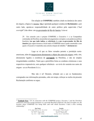 17
Em relação ao COMPERJ, também citado na denúncia dos autos
de origem, a lógica é a mesma. Não é apontada qualquer conduta do Reclamante e, por
outro lado, aponta-se responsabilidade de outro político pela supervisão (“had
oversight”) das obras: um ex-governador do Rio de Janeiro. Leia-se:
29. Em conexão com o projeto COMPERJ, o Executivo 1 e as Companhias
contratadas da Petrobras encaminhavam pagamentos corruptos a um poderoso político
brasileiro [ao que tudo indica, a referência é a um ex-governador do Rio de
Janeiro] que supervisionava o local onde o COMPERJ estava sendo construído e com
quem o Executivo I mantinha uma estreita relação de trabalho.15
(destacou-se)
Logo se vê que os fatos versados perante a jurisdição norte-
americana, além de tangenciarem diretamente o objeto dos autos de origem, estão, sim,
diretamente ligados à existência de corrupção na Petrobras, e não de simples
irregularidades contábeis. Tanto que a petrolífera listou as condutas criminosas e seus
respectivos responsáveis, sem qualquer referência - ao revés do sustenta nos autos de
origem - ao ex-Presidente LULA.
Mas não é só! Destarte, refutado um a um os fundamentos
consignados nas informações prestadas, cabe em tempo, reforçar as razões da presente
Reclamação conforme se segue.
15
Tradução livre: “29. In connection with the COMPERJ project, Executive 1 and the Petrobras
contractors directed corrupt payments to a powerful Brazilian politician who had oversight over the
location where COMPERJ was being built, and with whom Executive I had a close working
relationship”.
 