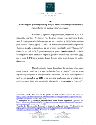 18
- III –
O sistema de porta giratória (revolving door): a espúria relação negocial envolvendo
o asset sharing em troca de empurrar acordos.
Consoante já registrado na peça inaugural, em meados de 2013, os
jornais The Guardian e Washington Post chocaram o mundo com a publicação de uma
série de reportagens sobre dados vazados por um ex-analista de inteligência contratado
pela National Security Agency – NSA16
. Em meio aos documentos tornados públicos,
chamou à atenção a apresentação de um arquivo classificado como “ultrassecreto”,
elaborado em maio de 2012, para ensinar novos agentes a espionarem redes privadas
de computador, redes internas de empresas, governos e instituições financeiras, sendo
que o nome da Petrobras estava a figurar logo no início e em destaque no aludido
documento.
Naquele episódio, indene de qualquer dúvida, ficou nítido que a
maior empresa brasileira e o alto escalão do Governo Federal17
estavam sendo
espionados pela agência de inteligência norte-americana. Com efeito, como é público e
notório, em novembro de 2014 já se noticiava amplamente que a justiça norte-
americana havia aberto uma investigação sobre denúncia de corrupção na Petrobras18
.
16
Petrobras foi alvo de espionagem de agência dos EUA, aponta documento. Disponível em:
http://g1.globo.com/politica/noticia/2013/09/petrobras-foi-alvo-de-espionagem-de-agencia-dos-eua-
aponta-documento.html. Acesso: 30.09.2020.
17
Documentos da NSA apontam Dilma Rousseff como alvo de espionagem. Disponível em:
http://g1.globo.com/politica/noticia/2013/09/documentos-da-nsa-apontam-dilma-rousseff-como-alvo-
de-espionagem.html. Acesso em: 30.09.2020.
18
Justiça dos EUA investiga denúncias de corrupção na Petrobras, diz ‘FT’. Disponível em:
http://g1.globo.com/economia/negocios/noticia/2014/11/justica-dos-eua-investiga-denuncias-de-
corrupcao-na-petrobras-diz-ft.html. Acesso em: 11.10.2020.
 