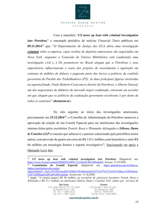 19
Com a manchete “US turns up heat with criminal investigation
into Petrobras” o renomado periódico de notícias Financial Times publicou em
09.11.201419
que: “O Departamento de Justiça dos EUA abriu uma investigação
criminal sobre a empresa, cujos recibos de depósito americanos são negociados em
Nova York, enquanto a Comissão de Valores Mobiliários está conduzindo uma
investigação civil (...) Os promotores no Brasil alegam que a Petrobras e seus
empreiteiros inflacionaram o custo dos projetos de investimento e aquisição em
centenas de milhões de dólares e pagaram parte dos lucros a políticos da coalizão
governista do Partido dos Trabalhadores (PT). As duas principais figuras envolvidas
na suposta fraude, Paulo Roberto Costa um ex-diretor da Petrobras, e Alberto Youssef,
um dos negociantes de dinheiro do mercado negro condenado, entraram em acordos
em que alegam que os políticos da coalização governante receberam 3 por dento de
todos os contratos” (destacou-se).
No mês seguinte ao início das investigações americanas,
precisamente em 23.12.201420
, o Conselho de Administração da Petrobras anunciou a
aprovação da criação de um Comitê Especial para ser interlocutor das investigações
internas feitas pelos escritórios Trench, Rossi e Watanabe Advogados e Gibson, Dunn
& Crutcher LLP (o mesmo que subscreve o parecer colacionado pela petrolífera nestes
autos), com previsão de gastos em cerca de R$ 133,1 milhões com honorários e mais R$
66 milhões em tecnologia forense e suporte investigativo21
, funcionando em apoio a
Operação Lava Jato.
19
US turns up heat with criminal investigation into Petrobras. Disponível em:
https://www.ft.com/content/82b0d258-6803-11e4-bcd5-00144feabdc0. Acesso: 11.10.2020.
20
Constituição de Comitê Especial. Disponível em: https://petrobras.com.br/fatos-e-
dados/constituicao-de-comite-
especial.htm#:~:text=O%20Conselho%20de%20Administra%C3%A7%C3%A3o%20da,e%20Gibson
%2C%20Dunn%20%26%20Crutcher. Acesso em: 11.10.2020.
21
Conf.: “A estatal pagará R$ 96 milhões ao escritório de advocacia brasileiro Trench, Rossi e
Watanabe e R$ 37,1 milhões ao americano Gibson, Dunn e Crutcher LLP, ambos por ‘serviços de
 