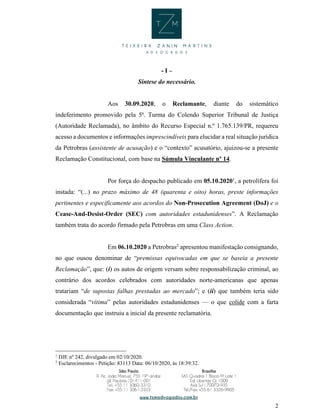 2
- I –
Síntese do necessário.
Aos 30.09.2020, o Reclamante, diante do sistemático
indeferimento promovido pela 5ª. Turma do Colendo Superior Tribunal de Justiça
(Autoridade Reclamada), no âmbito do Recurso Especial n.º 1.765.139/PR, requereu
acesso a documentos e informações imprescindíveis para elucidar a real situação jurídica
da Petrobras (assistente de acusação) e o “contexto” acusatório, ajuizou-se a presente
Reclamação Constitucional, com base na Súmula Vinculante nº 14.
Por força do despacho publicado em 05.10.20201
, a petrolífera foi
instada: “(...) no prazo máximo de 48 (quarenta e oito) horas, preste informações
pertinentes e especificamente aos acordos do Non-Prosecution Agreement (DoJ) e o
Cease-And-Desist-Order (SEC) com autoridades estadunidenses”. A Reclamação
também trata do acordo firmado pela Petrobras em uma Class Action.
Em 06.10.2020 a Petrobras2
apresentou manifestação consignando,
no que ousou denominar de “premissas equivocadas em que se baseia a presente
Reclamação”, que: (i) os autos de origem versam sobre responsabilização criminal, ao
contrário dos acordos celebrados com autoridades norte-americanas que apenas
tratariam “de supostas falhas prestadas ao mercado”; e (ii) que também teria sido
considerada “vítima” pelas autoridades estadunidenses — o que colide com a farta
documentação que instruiu a inicial da presente reclamatória.
1
DJE nº 242, divulgado em 02/10/2020.
2
Esclarecimentos - Petição: 83113 Data: 06/10/2020, às 18:39:32.
 