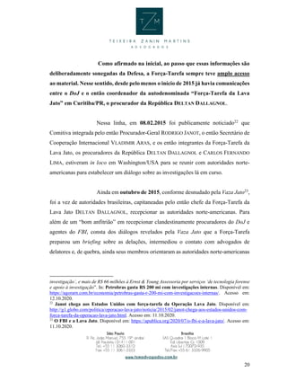 20
Como afirmado na inicial, ao passo que essas informações são
deliberadamente sonegadas da Defesa, a Força-Tarefa sempre teve amplo acesso
ao material. Nesse sentido, desde pelo menos o início de 2015 já havia comunicações
entre o DoJ e o então coordenador da autodenominada “Força-Tarefa da Lava
Jato” em Curitiba/PR, o procurador da República DELTAN DALLAGNOL.
Nessa linha, em 08.02.2015 foi publicamente noticiado22
que
Comitiva integrada pelo então Procurador-Geral RODRIGO JANOT, o então Secretário de
Cooperação Internacional VLADIMIR ARAS, e os então integrantes da Força-Tarefa da
Lava Jato, os procuradores da República DELTAN DALLAGNOL e CARLOS FERNANDO
LIMA, estiveram in loco em Washington/USA para se reunir com autoridades norte-
americanas para estabelecer um diálogo sobre as investigações lá em curso.
Ainda em outubro de 2015, conforme desnudado pela Vaza Jato23
,
foi a vez de autoridades brasileiras, capitaneadas pelo então chefe da Força-Tarefa da
Lava Jato DELTAN DALLAGNOL, recepcionar as autoridades norte-americanas. Para
além de um “bom anfitrião” em recepcionar clandestinamente procuradores do DoJ e
agentes do FBI, consta dos diálogos revelados pela Vaza Jato que a Força-Tarefa
preparou um briefing sobre as delações, intermediou o contato com advogados de
delatores e, de quebra, ainda seus membros orientaram as autoridades norte-americanas
investigação’, e mais de R$ 66 milhões à Ernst & Young Assessoria por serviços ‘de tecnologia forense
e apoio à investigação”. In: Petrobras gasta R$ 200 mi com investigações internas. Disponível em:
https://agorarn.com.br/economia/petrobras-gasta-r-200-mi-com-investigacoes-internas/. Acesso em:
12.10.2020.
22
Janot chega aos Estados Unidos com força-tarefa da Operação Lava Jato. Disponível em:
http://g1.globo.com/politica/operacao-lava-jato/noticia/2015/02/janot-chega-aos-estados-unidos-com-
forca-tarefa-da-operacao-lava-jato.html. Acesso em: 11.10.2020.
23
O FBI e a Lava Jato. Disponível em: https://apublica.org/2020/07/o-fbi-e-a-lava-jato/. Acesso em:
11.10.2020.
 