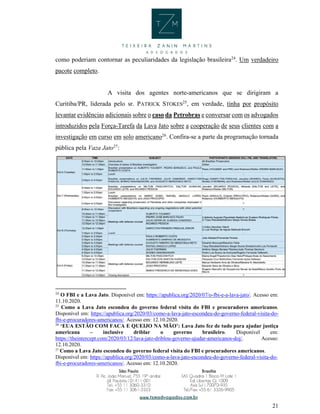 21
como poderiam contornar as peculiaridades da legislação brasileira24
. Um verdadeiro
pacote completo.
A visita dos agentes norte-americanos que se dirigiram a
Curitiba/PR, liderada pelo sr. PATRICK STOKES25
, em verdade, tinha por propósito
levantar evidências adicionais sobre o caso da Petrobras e conversar com os advogados
introduzidos pela Força-Tarefa da Lava Jato sobre a cooperação de seus clientes com a
investigação em curso em solo americano26
. Confira-se a parte da programação tornada
pública pela Vaza Jato27
:
24
O FBI e a Lava Jato. Disponível em: https://apublica.org/2020/07/o-fbi-e-a-lava-jato/. Acesso em:
11.10.2020.
25
Como a Lava Jato escondeu do governo federal visita do FBI e procuradores americanos.
Disponível em: https://apublica.org/2020/03/como-a-lava-jato-escondeu-do-governo-federal-visita-do-
fbi-e-procuradores-americanos/. Acesso em: 12.10.2020.
26
‘EUA ESTÃO COM FACA E QUEIJO NA MÃO’: Lava Jato fez de tudo para ajudar justiça
americana – inclusive driblar o governo brasileiro. Disponível em:
https://theintercept.com/2020/03/12/lava-jato-driblou-governo-ajudar-americanos-doj/. Acesso:
12.10.2020.
27
Como a Lava Jato escondeu do governo federal visita do FBI e procuradores americanos.
Disponível em: https://apublica.org/2020/03/como-a-lava-jato-escondeu-do-governo-federal-visita-do-
fbi-e-procuradores-americanos/. Acesso em: 12.10.2020.
 