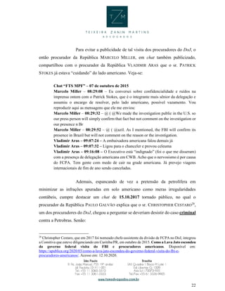 22
Para evitar a publicidade de tal visita dos procuradores do DoJ, o
então procurador da República MARCELO MILLER, em chat também publicizado,
compartilhou com o procurador da República VLADIMIR ARAS que o sr. PATRICK
STOKES já estava “cuidando” do lado americano. Veja-se:
Chat “FTS MPF” – 07 de outubro de 2015
Marcelo Miller – 08:29:08 – Eu conversei sobre confidencialidade e ruídos na
imprensa ontem com o Patrick Stokes, que é o integrante mais sênior da delegação e
assumiu o encargo de resolver, pelo lado americano, possível vazamento. Vou
reproduzir aqui as mensagens que ele me enviou:
Marcelo Miller – 08:29:32 – @ ( @We made the investigation public in the U.S. so
our press person will simply confirm that fact but not comment on the investigation or
our presence n Br
Marcelo Miller – 08:29:52 – @ ( @azil. As I mentioned, the FBI will confirm its
presence in Brazil but will not comment on the reason or the investigation.
Vladimir Aras – 09:07:24 – A embaixadora americana falou demais já
Vladimir Aras – 09:07:32 – Ligou para o chanceler e provou celeuma
Vladimir Aras – 09:16:08 – O Executivo está “indignado” (foi o que me disseram)
com a presença de delegação americana em CWB. Acho que o nervosismo é por causa
do FCPA. Tem gente com medo de cair na grade americana. Já prevejo viagens
internacionais de fim de ano sendo canceladas.
Ademais, espancando de vez a pretensão da petrolífera em
minimizar as infrações apuradas em solo americano como meras irregularidades
contábeis, cumpre destacar um chat de 15.10.2017 tornado público, no qual o
procurador da República PAULO GALVÃO explica que o sr. CHRISTOPHER CESTARO28
,
um dos procuradores do DoJ, chegou a perguntar se deveriam desistir do caso criminal
contra a Petrobras. Senão:
28
Christopher Cestaro, que em 2017 foi nomeado chefe-assistente da divisão de FCPA no DoJ, integrou
a Comitiva que esteve diligenciando em Curitiba/PR, em outubro de 2015. Como a Lava Jato escondeu
do governo federal visita do FBI e procuradores americanos. Disponível em:
https://apublica.org/2020/03/como-a-lava-jato-escondeu-do-governo-federal-visita-do-fbi-e-
procuradores-americanos/. Acesso em: 12.10.2020.
 