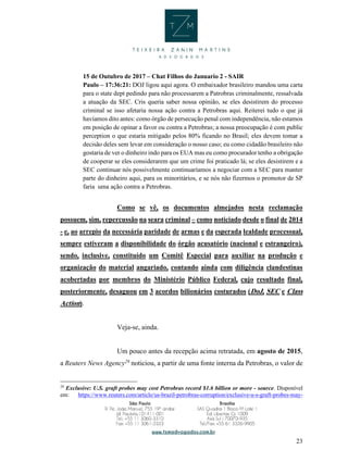 23
15 de Outubro de 2017 – Chat Filhos do Januario 2 - SAIR
Paulo – 17:36:21: DOJ ligou aqui agora. O embaixador brasileiro mandou uma carta
para o state dept pedindo para não processarem a Patrobras criminalmente, ressalvada
a atuação da SEC. Cris queria saber nossa opinião, se eles desistirem do processo
criminal se isso afetaria nossa ação contra a Petrobras aqui. Reiterei tudo o que já
havíamos dito antes: como órgão de persecução penal com independência, não estamos
em posição de opinar a favor ou contra a Petrobras; a nossa preocupação é com public
perception o que estaria mitigado pelos 80% ficando no Brasil; eles devem tomar a
decisão deles sem levar em consideração o nosso caso; eu como cidadão brasileiro não
gostaria de ver o dinheiro indo para os EUA mas eu como procurador tenho a obrigação
de cooperar se eles considerarem que um crime foi praticado lá; se eles desistirem e a
SEC continuar nós possivelmente continuaríamos a negociar com a SEC para manter
parte do dinheiro aqui, para os minoritários, e se nós não fizermos o promotor de SP
faria uma ação contra a Petrobras.
Como se vê, os documentos almejados nesta reclamação
possuem, sim, repercussão na seara criminal – como noticiado desde o final de 2014
- e, ao arrepio da necessária paridade de armas e da esperada lealdade processual,
sempre estiveram a disponibilidade do órgão acusatório (nacional e estrangeiro),
sendo, inclusive, constituído um Comitê Especial para auxiliar na produção e
organização do material angariado, contando ainda com diligência clandestinas
acobertadas por membros do Ministério Público Federal, cujo resultado final,
posteriormente, desaguou em 3 acordos bilionários costurados (DoJ, SEC e Class
Action).
Veja-se, ainda.
Um pouco antes da recepção acima retratada, em agosto de 2015,
a Reuters News Agency29
noticiou, a partir de uma fonte interna da Petrobras, o valor de
29
Exclusive: U.S. graft probes may cost Petrobras record $1.6 billion or more - source. Disponível
em: https://www.reuters.com/article/us-brazil-petrobras-corruption/exclusive-u-s-graft-probes-may-
 