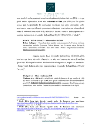 24
uma possível multa para encerrar as investigações criminais e civis nos EUA — o que
gerou intensa especulação. Com isso, o outubro de 2015, com efeito, não foi agitado
apenas pela hospitalidade de autoridades brasileiras para com autoridades norte-
americanos, mas especialmente por estarem discutindo reservadamente a intenção de
impor à Petrobras uma multa de 1,6 bilhões de dólares, como se pode depreender da
seguinte mensagem do procurador da República DELTAN DALLAGNOL revelada30
:
Chat “FT MPF Curitiba 2” – 08 de outubro de 2015
Deltan Dallagnol – Caros hoje tem reunião com americanos 9.30 sobre empresas
estrangeiras, inclusive Petrobras. Ontem falamos com eles sobre assets sharing da
multa e perdimento associados à ação deles contra a Petro, e em partes desses valores
há alguma perspectiva positiva
Naquele mesmo dia, o procurador da República VLADIMIR ARAS,
o mesmo que havia integrado a Comitiva em solo americano meses antes, deixa claro
que a ideia de compartilhamento do dinheiro da multa partiu da própria – e interessada
– Força-Tarefa da Lava Jato, mais precisamente do procurador da República JANUÁRIO
PALUDO31
.
Chat privado – 08 de outubro de 2015
Vladimir Aras – 20:56:12 – Achei ótima a ideia de Januario de que a multa de USD
1,6 bilhão (ou são 4bi?!) que o DOJ pode aplicar à Petrobras seria dividida entre Brasil
e os EUA. Se Patrick Stokes deu sinalização positiva para que o Brasil fique com um
quarto disso, tanto melhor. Passarei informe ao PGR, com a ressalva do sigilo
cost-petrobras-record-1-6-billion-or-more-source-idUSKCN0QN0BB20150818. Acesso em
12.10.2020.
30
Desde 2015, Lava Jato discutia repartir multa da Petrobras com americanos.
https://apublica.org/2020/03/desde-2015,-lava-jato-discutia-repartir-multa-da-petrobras-com-
americanos/. Acesso em: 11.10.2020.
31
Desde 2015, Lava Jato discutia repartir multa da Petrobras com americanos.
https://apublica.org/2020/03/desde-2015,-lava-jato-discutia-repartir-multa-da-petrobras-com-
americanos/. Acesso em: 11.10.2020.
 
