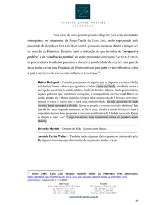 25
Para além de uma gratuita postura diligente para com autoridades
estrangeiras, os integrantes da Força-Tarefa da Lava Jato, então capitaneada pelo
procurado da República DELTAN DALLAGNOL, possuíam interesse direto e inequívoco
na punição da Petrobras. Destarte, após a indicação do que intitulou de “perspectiva
positiva” e da “sinalização positiva” do então procurador americano PATRICK STOKES,
os procuradores brasileiros passaram a discutir a possibilidade de receber uma parcela
dessa multa e criar uma Fundação de Direito privado para gerir o valor bilionário, sobre
a qual evidentemente exerceriam influência. Confira-se32
:
Deltan Dallagnol – Contudo, precisamos de alguém que se disponha a estudar e bolar
um destino desses valores que agradaria a todos, como um fundo, entidades contra a
corrupção, o sistema de saúde público, fundo de direitos difusos, fundo penitenciário,
órgãos públicos que combatem corrupção, a transparência internacional Brasil ou
contas abertas etc / Minha sugestão é propor uma composição de 5 destinos diferentes,
porque o valor é muito alto e dará uma maleabilidade. Se não gostarem de dado
destino, basta recompor a divisão. Quem se propõe a estudar possíveis destinos? Isto
terá de ser, num segundo momento, se for o caso, levado a outras instâncias, mas é
importante termos boas propostas e com uma justificativa de 5 linhas para cada. Quem
se dispõe a fazer isso? É algo bavanisso, uma experiência única de possível assets
sharing
------------------------------------------------------------------------------------------------------
Orlando Martelo – Destino do $$& - já estou com ideias...
------------------------------------------------------------------------------------------------------
Antonio Carlos Welter – Também tenho algumas ideias quanto ao destino dos pila.
De alguma forma tem que desvincular do orçamento, senão vira pó
32
Desde 2015, Lava Jato discutia repartir multa da Petrobras com americanos.
https://apublica.org/2020/03/desde-2015,-lava-jato-discutia-repartir-multa-da-petrobras-com-
americanos/. Acesso em: 11.10.2020.
 