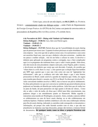 26
Certo é que, cerca de um mês depois, em 04.11.2015 o sr. PATRICK
STOKES – constantemente citado nos diálogos acima –, então Chefe do Departamento
de Foreign Corrupt Pratices Act (FCPA) do DoJ, torna a ser pauta de conversa entre os
procuradores da República DELTAN DALLAGNOL e VLADIMIR ARAS.
4 de Novembro de 2015 – Dialog with Vladimir (@VladimirAras)
Deltan Dallagnol – 19:08:36: Caro, falei com Patrick agora
Vladimir – 19:09:43: Ok
Vladimir – 19:09:55: E
Deltan Dallagnol – 19:27:03: Patrick disse que há 3 possibilidades de assets sharing
que ele pensou pro nosso caso: 1) quanto tivermos processos ou ação simultânea contra
uma empresa – mas creio que não se aplica a nosso caso; 2) se pensarmos o caso como
um securities fraud case, caso em que o dinheiro volta pros acionistas – também não
me parece a melhor solução... tirar de um bolso e colocar no outro; 3) devolver o
dinheiro para aplicação em programas contra a corrupção, mas o fator complicador
aqui é se os programas são realmente bons e que o valor é muito grande. Além disso,
eles têm receio de criar precedente e depois outro país, como Nigéria, pedir o mesmo,
e devolverem um dinheiro que creem que será desviado. Contudo, ele acredita que
“where there is a will, there is a way”, e eles querem que a solução fique boa também
pro MPF aqui, querem que o caso seja visto como um caso de “appropriate law
enforcement”, sabe que a evidência está toda indo daqui e que é uma historic
prosecution no Brasil, sendo sensível a questão da imprensa aqui. Então, ele sugere
uma reunião para discutir o assunto, nos EUA ou Brasil. Eu disse que envolveria Vc.
Acho conveniente também envolver o DRCI, mas se houver um prévio alinhamento.
Eu disse pela primeira vez que ouvi conversa no sentido de que possivelmente provas
pudessem ser barradas em Brasília por razões políticas. Acho bom que ele tenha isso
no pano de fundo, até para pensarmos em algo quanto à divisão de valores... Como
não se sabe o valor da multa, ele disse que é difícil para falar concretamente, mas
podemos chegar a um entendimento quanto ao framework. Minha sugestão é
marcarmos uma reunião em Washington, em janeiro. Antes, contudo, é preciso definir
se colaboraremos no caso de haver assets sharing, ou se não colaboraremos em
nenhuma hipótese. Podemos também estabelecer com eles uma colaboração informa
para fins de assets sharing, indicando os caminhos onde conseguirão os documentos e
informações, até porque eles estão fazendo acordos com os réus, o que não nos
prejudicaria na imprensa casa haja discussões, porque não teremos a remessa formal
de documentos. De qualquer modo, como eu disse, a própria Petrobras está
 
