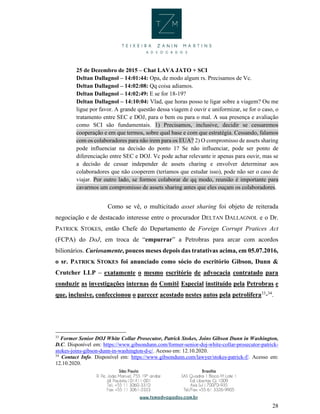 28
25 de Dezembro de 2015 – Chat LAVA JATO + SCI
Deltan Dallagnol – 14:01:44: Opa, de modo algum rs. Precisamos de Vc.
Deltan Dallagnol – 14:02:08: Qq coisa adiamos.
Deltan Dallagnol – 14:02:49: E se for 18-19?
Deltan Dallagnol – 14:10:04: Vlad, que horas posso te ligar sobre a viagem? Ou me
ligue por favor. A grande questão dessa viagem é ouvir e uniformizar, se for o caso, o
tratamento entre SEC e DOJ, para o bem ou para o mal. A sua presença e avaliação
como SCI são fundamentais. 1) Precisamos, inclusive, decidir se cessaremos
cooperação e em que termos, sobre qual base e com que estratégia. Cessando, falamos
com os colaboradores para não irem para os EUA? 2) O compromisso de assets sharing
pode influenciar na decisão do ponto 1? Se não influenciar, pode ser ponto de
diferenciação entre SEC e DOJ. Vc pode achar relevante ir apenas para ouvir, mas se
a decisão de cessar independer de assets charing e envolver determinar aos
colaboradores que não cooperem (teríamos que estudar isso), pode não ser o caso de
viajar. Por outro lado, se formos colaborar de qq modo, reunião é importante para
cavarmos um compromisso de assets sharing antes que eles ouçam os colaboradores.
Como se vê, o multicitado asset sharing foi objeto de reiterada
negociação e de destacado interesse entre o procurador DELTAN DALLAGNOL e o Dr.
PATRICK STOKES, então Chefe do Departamento de Foreign Corrupt Pratices Act
(FCPA) do DoJ, em troca de “empurrar” a Petrobras para arcar com acordos
bilionários. Curiosamente, poucos meses depois das tratativas acima, em 05.07.2016,
o sr. PATRICK STOKES foi anunciado como sócio do escritório Gibson, Dunn &
Crutcher LLP – exatamente o mesmo escritório de advocacia contratado para
conduzir as investigações internas do Comitê Especial instituído pela Petrobras e
que, inclusive, confeccionou o parecer acostado nestes autos pela petrolífera33
-34
.
33
Former Senior DOJ White Collar Prosecutor, Patrick Stokes, Joins Gibson Dunn in Washington,
D.C. Disponível em: https://www.gibsondunn.com/former-senior-doj-white-collar-prosecutor-patrick-
stokes-joins-gibson-dunn-in-washington-d-c/. Acesso em: 12.10.2020.
34
Contact Info. Disponível em: https://www.gibsondunn.com/lawyer/stokes-patrick-f/. Acesso em:
12.10.2020.
 
