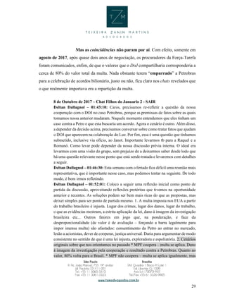 29
Mas as coincidências não param por aí. Com efeito, somente em
agosto de 2017, após quase dois anos de negociação, os procuradores da Força-Tarefa
foram comunicados, enfim, de que o valores que o DoJ compartilharia corresponderia a
cerca de 80% do valor total da multa. Nada obstante terem “empurrado” a Petrobras
para a celebração de acordos bilionário, justo ou não, fica claro nos chats revelados que
o que realmente importava era a repartição da multa.
8 de Outubro de 2017 – Chat Filhos do Januario 2 - SAIR
Deltan Dallagnol – 01:43:10: Caros, precisamos re-refletir a questão da nossa
cooperação com o DOJ no caso Petrobras, porque as premissas de fatos sobre as quais
tomamos nossa anterior mudaram. Naquele momento entendemos que eles tinham um
caso contra a Petro e que esta buscaria um acordo. Agora o cenário é outro. Além disso,
a depender da decisão acima, precisamos conversar sobre como tratar fatos que ajudam
o DOJ que aparecem na colaboração do Luz. Por fim, essa é uma questão que tínhamos
submetido, inclusive via ofício, ao Janot. Importante levarmos tb para a Raquel e a
Romanó. Como levar pode depender da nossa discussão prévia interna. O ideal era
levarmos com uma visão do grupo, sem prejuízo de a deixarmos saber desde lodo que
há uma questão relevante nesse ponto que está sendo tratada e levaremos com detalhes
a seguir.
Deltan Dallagnol – 01:46:30: Esta semana com o feriado fica difícil uma reunião mais
representativa, que é importante nesse caso, mas podemos tentar na seguinte. De todo
modo, é bom irmos refletindo.
Deltan Dallagnol – 01:52:01: Coloco a seguir uma reflexão inicial como ponto de
partida da discussão, aproveitando reflexões pretéritas que tivemos na oportunidade
anterior e recentes. As soluções podem ser bem mais ricas do que as propostas, mas
deixei simples para ser ponto de partida mesmo. 1. A multa imposta nos EUA a partir
do trabalho brasileiro é injusta. Lugar dos crimes, lugar dos danos, lugar do trabalho,
o que as evidências mostram, a estrita aplicação da lei, dano à imagem da investigação
brasileira etc... Outros fatores em jogo que, na ponderação, e face da
desproporcionalidade (de valor é de avaliação – forçando a barra legalmente para
impor imensa multa) são afastados: consentimento da Petro ao entrar no mercado,
lesão a acionistas, dever de cooperar, justiça universal. Daria para argumentar de modo
consistente no sentido de que é uma lei injusta, exploradora e espoliatória. 2. Cenários
originais sobre que nos orientamos no passado * MPF coopera – multa se aplica. Dano
à imagem da investigação pela cooperação e resultado contra a Petrobras. Quanto ao
valor, 80% volta para o Brasil. * MPF não coopera – multa se aplica igualmente, mas
 