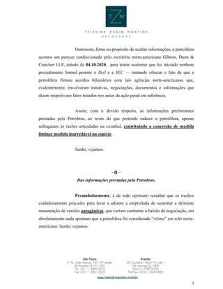 3
Outrossim, firme no propósito de ocultar informações, a petrolífera
acostou um parecer confeccionado pelo escritório norte-americano Gibson, Dunn &
Crutcher LLP, datado de 04.10.2020, para tentar sustentar que foi iniciado nenhum
procedimento formal perante o DoJ e a SEC — tentando ofuscar o fato de que a
petrolífera firmou acordos bilionários com tais agências norte-americanas que,
evidentemente, envolveram tratativas, negociações, documentos e informações que
dizem respeito aos fatos tratados nos autos da ação penal em referência.
Assim, com o devido respeito, as informações preliminares
prestadas pela Petrobras, ao revés do que pretende induzir a petrolífera, apenas
sufragaram as razões articuladas na exordial, constituindo a concessão de medida
liminar medida inarredável na espécie.
Senão, vejamos.
- II –
Das informações prestadas pela Petrobras.
Preambularmente, é de todo oportuno ressaltar que os trechos
cuidadosamente pinçados para levar a adiante a empreitada de sustentar a delirante
manutenção de versões antagônicas, que variam conforme o balcão de negociação, em
absolutamente nada apontam que a petrolífera foi considerada “vítima” em solo norte-
americano. Senão, vejamos.
 