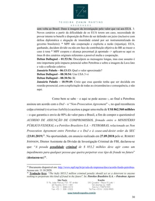 30
sem volta ao Brasil. Dano à imagem da investigação pelo valor que vai aos EUA. 3.
Novos cenários a partir da dificuldade de os EUA terem um caso, necessidade de
provar intente to benefit e disposição da Petro de ser defender em juízo (inclusive com
defesa diplomática e alegação de imunidade estatal por ser instrumentalizada do
governo brasileiro): * MPF não cooperação e explicita a razão (injustiça). EUA,
ganhando, decidem dividir ou não em face de contribuição objetiva do BR ao trazer o
caso à tona * MPF coopera e alcança percentual já apontado -> aplicam-se aqui os
ônus tb dos cenários originais referentes a possível multa e cooperação.
Deltan Dallagnol – 01:53:56: Desculpem as mensagens longas, mas esse assunto é
mto importante pelo impacto potencial sobre Petrobras e sobre a imagem da Lava Jato
e vale a reflexão coletiva
Januário Paludo – 06:13:13: Qual o valor aproximado?
Deltan Dallagnol – 08:30:54: Uns USA 3 vi
Deltan Dallagnol – 08:30:56: Bi
Januário Paludo – 18:59:49: Creio que essa questão tenha que ser decidida em
reunião presencial, com a explicitação de todas as circunstâncias e consequência, e não
aqui.
Como bem se sabe – e aqui se pede acesso -, ao final a Petrobras
assinou um acordo com o DoJ – o “Non-Prosecution Agreement” -, no qual reconheceu
culpa criminal (vicarious liability)eaceitou a pagar uma multa de US$ 862.560 milhões
– o que garantiu o envio de 80% do valor para o Brasil, a fim de compor o questionável
ACORDO DE ASSUNÇÃO DE COMPROMISSOS, firmado entre o MINISTÉRIO
PÚBLICO FEDERAL e a Petróleo Brasileiro S.A. – PETROBRAS, relacionado ao Non
Prosecution Agreement entre Petrobas e o DoJ e à cease-and-desist order da SEC
(23.01.2019)35
. Na oportunidade, em anuncio realizado em 27.09.2018 pelo sr. ROBERT
JOHNSON, Diretor Assistente da Divisão de Investigação Criminal do FBI, declarou-se
que: “A pesada penalidade criminal de $ 853,2 milhões deve agir como um
impedimento para qualquer pessoa que queira perpetrar esse tipo de fraude no futuro”
(destacou-se)36
.
35
Documento disponível em: http://www.mpf.mp.br/pr/sala-de-imprensa/docs/acordo-fundo-petrobras.
Acesso em: 11.10.2020.
36
Tradução livre: “The hefty $853.2 million criminal penalty should act as a deterrent to anyone
seeking to perpetrate this kind of fraud in the future”. In: Petróleo Brasileiro S.A. – Petrobras Agrees
 