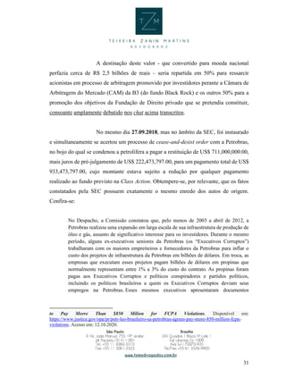 31
A destinação deste valor - que convertido para moeda nacional
perfazia cerca de R$ 2,5 bilhões de reais – seria repartida em 50% para ressarcir
acionistas em processo de arbitragem promovido por investidores perante a Câmara de
Arbitragem do Mercado (CAM) da B3 (do fundo Black Rock) e os outros 50% para a
promoção dos objetivos da Fundação de Direito privado que se pretendia constituir,
consoante amplamente debatido nos chat acima transcritos.
No mesmo dia 27.09.2018, mas no âmbito da SEC, foi instaurado
e simultaneamente se acertou um processo de cease-and-desist order com a Petrobras,
no bojo do qual se condenou a petrolífera a pagar a restituição de US$ 711,000,000.00,
mais juros de pré-julgamento de US$ 222,473,797.00, para um pagamento total de US$
933,473,797.00, cujo montante estava sujeito a redução por qualquer pagamento
realizado ao fundo previsto na Class Action. Obtempere-se, por relevante, que os fatos
constatados pela SEC possuem exatamente o mesmo enredo dos autos de origem.
Confira-se:
No Despacho, a Comissão constatou que, pelo menos de 2003 a abril de 2012, a
Petrobras realizou uma expansão em larga escala de sua infraestrutura de produção de
óleo e gás, assunto de significativo interesse para os investidores. Durante o mesmo
período, alguns ex-executivos seniores da Petrobras (os “Executivos Corruptos”)
trabalharam com os maiores empreiteiros e fornecedores da Petrobras para inflar o
custo dos projetos de infraestrutura da Petrobras em bilhões de dólares. Em troca, as
empresas que executam esses projetos pagam bilhões de dólares em propinas que
normalmente representam entre 1% a 3% do custo do contrato. As propinas foram
pagas aos Executivos Corruptos e políticos conspiradores e partidos políticos,
incluindo os políticos brasileiros a quem os Executivos Corruptos deviam seus
empregos na Petrobras. Esses mesmos executivos apresentaram documentos
to Pay Morre Than $850 Milion for FCPA Violations. Disponível em:
https://www.justice.gov/opa/pr/petr-leo-brasileiro-sa-petrobras-agrees-pay-more-850-million-fcpa-
violations. Acesso em: 12.10.2020.
 