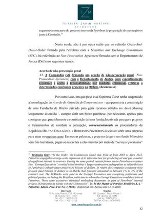 32
enganosos como parte do processo interno da Petrobras de preparação de seus registros
junto à Comissão.37
Nesta senda, não é por outra razão que no referido Cease-And-
Desist-Order firmado pela Petrobras com a Securities and Exchange Commission
(SEC), há referência ao Non-Prosecution Agreement firmado com o Departamento de
Justiça (DoJ) nos seguintes termos:
Acordo de não-persecução penal
43. A Companhia está firmando um acordo de não-persecução penal [Non-
Prosecution Agreement] com o Departamento de Justiça onde especificamente
reconhece e aceita a reponsabilidade por condutas criminosas relativas a
determinadas conclusões presentes na Ordem. (destacou-se)
Por outro lado, em que pese essa Suprema Corte tenha suspendido
a homologação do Acordo de Assunção de Compromissos – que permitiria a constituição
de uma Fundação de Direito privado para gerir recursos obtidos no Asset Sharing
longamente discutido -, cumpre abrir um breve parêntese, por relevante, apenas para
consignar que, paralelamente a constituição de uma fundação privada para gerir projetos
e treinamentos de combate à corrupção, convenientemente os procuradores da
República DELTAN DALLAGNOL e ROBERSON POZZOBON discutiam abrir uma empresa
para atuar no mesmo ramo. Em outras palavras, a pretexto de gerir um fundo bilionário
sem fins lucrativos, pagar-se-ia cachês a eles mesmo por meio de “serviços prestados”
37
Tradução livre: “In the Order, the Commission found that, from at least 2003 to April 2012,
Petrobras engaged in a large-scale expansion of its infrastructure for producing oil and gas, a matter
of significant interest to investors. During the same period, certain former senior Petrobras executives
(the “Corrupt Executives”) worked with Petrobras’s largest contractors and suppliers to inflate the cost
of Petrobras’s infrastructure projects by billions of dollars. In return, the companies executing those
projects paid billions of dollars in kickbacks that typically amounted to between 1% to 3% of the
contract cost. The kickbacks were paid to the Corrupt Executives and conspiring politicians and
political parties, including the Brazilian politicians to whom the Corrupt Executives owed their jobs at
Petrobras. These same executives submitted misleading documents as part of Petrobras’ internal
process of preparing its filings with the Commission”. In: In the Matter of Petróleo Brasileiro S.A. –
Petrobras Admin. Proc. File No. 3-18843. Disponível em: Acesso em: 12.10.2020.
 