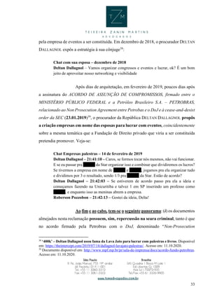 33
pela empresa de eventos a ser constituída. Em dezembro de 2018, o procurador DELTAN
DALLAGNOL expôs a estratégia à sua cônjuge38
:
Chat com sua esposa – dezembro de 2018
Deltan Dallagnol – Vamos organizar congressos e eventos e lucrar, ok? É um bom
jeito de aproveitar nosso networking e visibilidade
Após dias de arquitetação, em fevereiro de 2019, poucos dias após
a assinatura do ACORDO DE ASSUNÇÃO DE COMPROMISSOS, firmado entre o
MINISTÉRIO PÚBLICO FEDERAL e a Petróleo Brasileiro S.A. – PETROBRAS,
relacionado ao Non Prosecution Agreement entre Petrobas e o DoJ e à cease-and-desist
order da SEC (23.01.2019)39
, o procurador da República DELTAN DALLAGNOL propôs
a criação empresas em nome das esposas para lucrar com eventos, coincidentemente
sobre a mesma temática que a Fundação de Direito privado que viria a ser constituída
pretendia promover. Veja-se:
Chat Empresas palestras – 14 de fevereiro de 2019
Deltan Dallagnol – 21:41:10 – Caros, se formos tocar nós mesmos, não vai funcionar.
E se eu passar pra XXXX da Star organizar isso e combinar que dividiremos os lucros?
Se tivermos a empresa em nome de XXXX e XXXX, jogamos pra ela organizar tudo
e dividimos por 3 o resultado, sendo 1/3 pra XXXX da Star. Estão de acordo?
Deltan Dallagnol – 21:42:03 – Se estiverem de acordo passo pra ela a ideia e
começamos fazendo na Unicuritiba e talvez 1 em SP inserindo um professo como
XXXX, e enquanto isso as meninas abrem a empresa.
Roberson Pozzobon – 21:42:13 – Gostei da ideia, Delta!
Ao fim e ao cabo, tem-se o seguinte panorama: (i) os documentos
almejados nesta reclamação possuem, sim, repercussão na seara criminal, tanto é que
no acordo firmado pela Petrobras com o DoJ, denominado “Non-Prosecution
38
‘400k’ – Deltan Dallagnol usou fama da Lava Jato para lucrar com palestras e livros. Disponível
em: https://theintercept.com/2019/07/14/dallagnol-lavajato-palestras/. Acesso em: 11.10.2020.
39
Documento disponível em: http://www.mpf.mp.br/pr/sala-de-imprensa/docs/acordo-fundo-petrobras.
Acesso em: 11.10.2020.
 