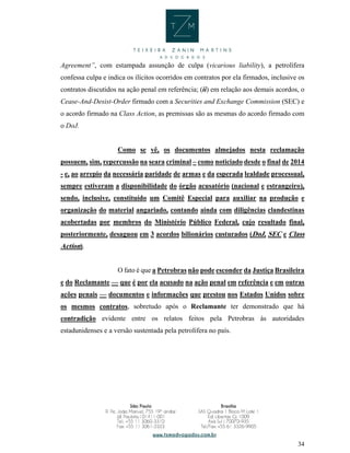 34
Agreement”, com estampada assunção de culpa (vicarious liability), a petrolífera
confessa culpa e indica os ilícitos ocorridos em contratos por ela firmados, inclusive os
contratos discutidos na ação penal em referência; (ii) em relação aos demais acordos, o
Cease-And-Desist-Order firmado com a Securities and Exchange Commission (SEC) e
o acordo firmado na Class Action, as premissas são as mesmas do acordo firmado com
o DoJ.
Como se vê, os documentos almejados nesta reclamação
possuem, sim, repercussão na seara criminal – como noticiado desde o final de 2014
- e, ao arrepio da necessária paridade de armas e da esperada lealdade processual,
sempre estiveram a disponibilidade do órgão acusatório (nacional e estrangeiro),
sendo, inclusive, constituído um Comitê Especial para auxiliar na produção e
organização do material angariado, contando ainda com diligências clandestinas
acobertadas por membros do Ministério Público Federal, cujo resultado final,
posteriormente, desaguou em 3 acordos bilionários custurados (DoJ, SEC e Class
Action).
O fato é que a Petrobras não pode esconder da Justiça Brasileira
e do Reclamante — que é por ela acusado na ação penal em referência e em outras
ações penais — documentos e informações que prestou nos Estados Unidos sobre
os mesmos contratos, sobretudo após o Reclamante ter demonstrado que há
contradição evidente entre os relatos feitos pela Petrobras às autoridades
estadunidenses e a versão sustentada pela petrolífera no país.
 