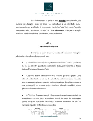 35
Se a Petrobras está na posse de mais milhares de documentos, que
incluem investigações feitas no Brasil por autoridades e ex-autoridades norte-
americanas, inclusive coletadas de “autoridades brasileiras” e de “informantes” no país,
a empresa precisa compartilhar esse material com o Reclamante — até porque o órgão
acusador, como demonstrado, também teve acesso ao material.
- IV –
Das considerações finais.
Em vista dos esclarecimentos prestados alhures e das informações
adicionais registradas, pode-se concluir que:
 A leitura reducionista realizada pela petrolífera sobre a Súmula Vinculante
n.º 14, não encontra guarida no ordenamento pátrio, especialmente na iterada
jurisprudência desta Suprema Corte;
 A despeito do tom intimidatório, insta assinalar que esta Suprema Corte
não está subordinada às leis ou às autoridades norte-americanas, rendendo
ensejo apenas aos ditames previstos na Constituição da República, segundo a
qual o contraditório e a ampla defesa constituem pilares irrenunciável em um
processo de cunho democrático;
 A Petrobras, depois de assumir voluntariamente a postura de assistente de
acusação da Lava Jato, parece se olvidar do ônus de disclosure das informações
(Brasy Rule) que recai sobre a acusação - na mesma velocidade em troca de
versões a depender do balcão de negociação;
 