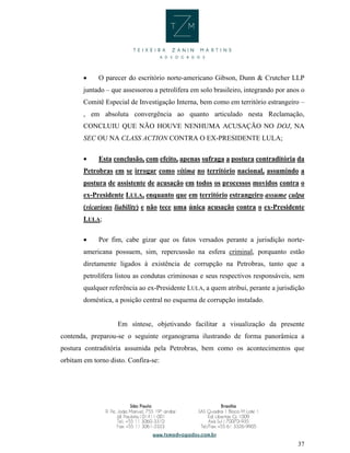 37
 O parecer do escritório norte-americano Gibson, Dunn & Crutcher LLP
juntado – que assessorou a petrolífera em solo brasileiro, integrando por anos o
Comitê Especial de Investigação Interna, bem como em território estrangeiro –
, em absoluta convergência ao quanto articulado nesta Reclamação,
CONCLUIU QUE NÃO HOUVE NENHUMA ACUSAÇÃO NO DOJ, NA
SEC OU NA CLASS ACTION CONTRA O EX-PRESIDENTE LULA;
 Esta conclusão, com efeito, apenas sufraga a postura contraditória da
Petrobras em se irrogar como vítima no território nacional, assumindo a
postura de assistente de acusação em todos os processos movidos contra o
ex-Presidente LULA, enquanto que em território estrangeiro assume culpa
(vicarious liability) e não tece uma única acusação contra o ex-Presidente
LULA;
 Por fim, cabe gizar que os fatos versados perante a jurisdição norte-
americana possuem, sim, repercussão na esfera criminal, porquanto estão
diretamente ligados à existência de corrupção na Petrobras, tanto que a
petrolífera listou as condutas criminosas e seus respectivos responsáveis, sem
qualquer referência ao ex-Presidente LULA, a quem atribui, perante a jurisdição
doméstica, a posição central no esquema de corrupção instalado.
Em síntese, objetivando facilitar a visualização da presente
contenda, preparou-se o seguinte organograma ilustrando de forma panorâmica a
postura contraditória assumida pela Petrobras, bem como os acontecimentos que
orbitam em torno disto. Confira-se:
 