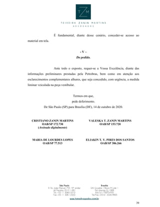 39
É fundamental, diante desse cenário, conceder-se acesso ao
material em tela.
- V –
Do pedido.
Ante todo o exposto, requer-se a Vossa Excelência, diante das
informações preliminares prestadas pela Petrobras, bem como em atenção aos
esclarecimentos complementares alhures, que seja concedido, com urgência, a medida
liminar veiculada na peça vestibular.
Termos em que,
pede deferimento.
De São Paulo (SP) para Brasília (DF), 14 de outubro de 2020.
CRISTIANO ZANIN MARTINS
OAB/SP 172.730
(Assinado digitalmente)
VALESKA T. ZANIN MARTINS
OAB/SP 153.720
MARIA DE LOURDES LOPES
OAB/SP 77.513
ELIAKIN T. Y. PIRES DOS SANTOS
OAB/SP 386.266
 