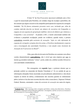 4
O item “k” do Non-Prosecution Agreement celebrado com o DoJ,
o qual foi mencionado pela Petrobras, em verdade, longe de exculpar a petrolífera, diz
tão somente que alguns executivos da companhia participaram do esquema de corrupção
instalado: “(k) Os fatores atenuantes presentes neste caso, incluindo que, além da
conduta indevida descrita na Inicial, um número de executivos da Companhia se
engajou em um esquema de apropriação indébita e desvio de dinheiro que vitimizou a
Companhia e seus acionistas”. Já perante a SEC, o trecho selecionado também não
evidencia a propalada exculpação, pondo em evidência, quando muito, a postura
contraditória assumida pela assistente de acusação: “Após ter sido informada do
esquema de corrupção e propina descrito acima, a Petrobras imediatamente cooperou
com a investigação das autoridades brasileiras, e tem atuado como Assistente da
Acusação em 51 processos no Brasil”3
.
Aliás, para além do devaneio da Petrobras em sustentar com afinco
versões diametralmente contraditórias, não é crível que uma empresa que seja ou
mesmo se considere realmente “vítima”, aceite, ainda sim, celebrar acordos bilionários
com autoridades estadunidenses.
Por conseguinte, em segundo lugar, o pretenso alcance que se
pretende conferir ao enunciado da Súmula Vinculante n.º 14, no sentido de que as
informações almejadas foram encerradas em procedimento administrativo e não dizem
respeito ao direito de defesa, evidentemente não encontra guarida no ordenamento
pátrio, inclusive à luz das mais recentes decisões sobre o tema deste e. Supremo Tribunal
Federal. Destarte, ostentando o status de assistente de acusação nos autos de origem,
3
Tradução livre: “After learning of the corruption and bribery scheme described above, Petrobras
immediately cooperated with the Brazilian authorities’ investigation, and has served as an Assistant to
the Prosecution in 51 proceedings in Brazil”.
 