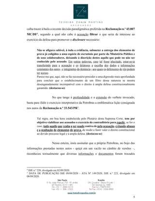 5
calha trazer à baila a recente decisão paradigmática proferida na Reclamação n.º 43.007
MC/DF4
, segundo a qual não cabe à acusação filtrar o que seria de interesse ao
exercício da defesa para promover o disclosure necessário:
Não se afigura cabível, à toda a evidência, submeter a entrega dos elementos de
prova já coligidos a uma espécie de escrutínio por parte do Ministério Público e
de seus colaboradores, deixando à discrição destes aquilo que pode ou não ser
conhecido pelo acusado. Em outras palavras, caso tal fosse placitado, estar-se-ia
transferindo para a acusação e os delatores a escolha dos dados e informações
constantes dos autos - e integrantes da denúncia - aos quais os defensores do réu podem
ter acesso.
Parece-me que, aqui, não se faz necessário proceder a uma digressão mais aprofundada
para concluir que o estabelecimento de um filtro dessa natureza se mostra
desenganadamente incompatível com o direito à ampla defesa constitucionalmente
garantido. (destacou-se)
No que tange à profundidade e a extensão do verbete invocado,
basta para ilidir o exercício interpretativo da Petrobras a emblemática lição consignada
nos autos da Reclamação n.º 33.543/PR5
:
Tal regra, em boa hora estabelecida pelo Plenário desta Suprema Corte, tem por
objetivo viabilizar aos acusados o exercício do contraditório para repelir, se for o
caso, tudo aquilo que venha a ser usado contra ele pela acusação, evitando abusos
e a ocultação de elementos de prova, de modo a fazer valer o direito constitucional
ao devido processo legal e à ampla defesa. (destacou-se)
Nessa esteira, insta assinalar que a própria Petrobras, no bojo das
informações prestadas nestes autos - quiçá em um vacilo no câmbio de versões –,
reconheceu textualmente que diversas informações e documentos foram trocados
4
DJE n.º 220, divulgado em 02/09/2020.
5
DATA DE PUBLICAÇÃO DJE 09/09/2020 - ATA Nº 149/2020. DJE n.º 223, divulgado em
08/09/2020.
 