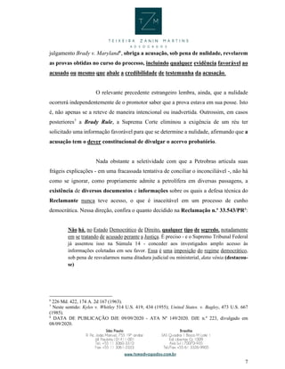 7
julgamento Brady v. Maryland6
, obriga a acusação, sob pena de nulidade, revelarem
as provas obtidas no curso do processo, incluindo qualquer evidência favorável ao
acusado ou mesmo que abale a credibilidade de testemunha da acusação.
O relevante precedente estrangeiro lembra, ainda, que a nulidade
ocorrerá independentemente de o promotor saber que a prova estava em sua posse. Isto
é, não apenas se a reteve de maneira intencional ou inadvertida. Outrossim, em casos
posteriores7
a Brady Rule, a Suprema Corte eliminou a exigência de um réu ter
solicitado uma informação favorável para que se determine a nulidade, afirmando que a
acusação tem o dever constitucional de divulgar o acervo probatório.
Nada obstante a seletividade com que a Petrobras articula suas
frágeis explicações - em uma fracassada tentativa de conciliar o inconciliável -, não há
como se ignorar, como propriamente admite a petrolífera em diversas passagens, a
existência de diversos documentos e informações sobre os quais a defesa técnica do
Reclamante nunca teve acesso, o que é inaceitável em um processo de cunho
democrática. Nessa direção, confira o quanto decidido na Reclamação n.º 33.543/PR8
:
Não há, no Estado Democrático de Direito, qualquer tipo de segredo, notadamente
em se tratando de acusado perante a Justiça. É preciso - e o Supremo Tribunal Federal
já assentou isso na Súmula 14 - conceder aos investigados amplo acesso às
informações coletadas em seu favor. Essa é uma imposição do regime democrático,
sob pena de resvalarmos numa ditadura judicial ou ministerial, data vênia (destacou-
se)
6
226 Md. 422, 174 A. 2d 167 (1963).
7
Neste sentido: Kyles v. Whitley 514 U.S. 419, 434 (1955); United States. v. Bagley, 473 U.S. 667
(1985).
8
DATA DE PUBLICAÇÃO DJE 09/09/2020 - ATA Nº 149/2020. DJE n.º 223, divulgado em
08/09/2020.
 