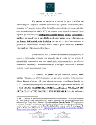 8
Em terceiro, no tocante ao argumento de que a petrolífera não
estaria obrigada a seguir os comandos vinculantes que vigem no ordenamento pátrio,
porquanto os “elementos de prova [em disputa] foram constituídos perante as referidas
autoridades estrangeiras [DoJ e SEC], que detém a titularidade desse acervo”, basta
registrar, por suficiente, que esse Supremo Tribunal Federal não está subordinada a
legislação estrangeira ou a autoridades norte-americanas, mas, exclusivamente,
aos ditames da Constituição da República, que, por sua vez, prevê expressamente as
garantias do contraditório e da ampla defesa, sobre as quais o enunciado da Súmula
Vinculante n.º 14 é um consectário lógico.
Nesse diapasão, aliás, é oportuno pisar e repisar que a promoção do
acesso as informações coligidas pela acusação não é regida por um critério de
conveniência, mas constitui, sim, uma imposição do regime democrático, que não está
disponível a temperança – da mesma forma que as múltiplas versões que se pretende
sustentar perante autoridades diversas.
Ato contínuo, na quarta posição, sobreleva destacar, como
máxime relevante, que a Petrobras juntou um parecer do escritório norte-americano
Gibson, Dunn & Crutcher LLP – que há anos assessora a petrolífera no Brasil e nos
EUA9
-, em absoluta convergência ao quanto sustentado na presente reclamatória, isto
é: NÃO HOUVE, REALMENTE, NENHUMA ACUSAÇÃO NO DOJ, NA SEC
OU NA CLASS ACTION CONTRA O EX-PRESIDENTE LULA, daí, inclusive a
9
Conf.: “O conselho de administração da Petrobras aprovou, na quarta-feira (28/11), o encerramento
do Comitê Especial criado em dezembro 2014 para ser interlocutor das investigações internas feitas
pelos escritórios Trench, Rossi e Watanabe Advogados e Gibson, Dunn & Crutcher LLP, que apoiaram
a operação ‘lava jato’. Na mesma decisão, foi determinado o fim das investigações conduzidas por
escritórios externos” (destacou-se). In: Conselho da Petrobras encerra comitê de investigação de
apoio à “lava jato”. Disponível em: https://www.conjur.com.br/2018-nov-30/conselho-petrobras-
encerra-comite-apoio-lava-jato. Acesso em: 11.10.2020.
 