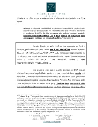 9
relevância em obter acesso aos documentos e informações apresentadas nos EUA.
Senão:
Deixando de lado essas considerações, os documentos produzidos ou elaborados para
as autoridades dos Estados Unidos não seriam relevantes para o processo em questão.
As resoluções da SEC e do DOJ não apenas não incluem quaisquer alegações
sobre o ex-presidente Luiz Inácio Lula da Silva, mas não têm relação com ele ou
com alegações contra ele nos tribunais brasileiros.10
(destacou-se)
Invariavelmente, tal dado confirma que, enquanto no Brasil a
Petrobras, posicionando-se como vítima, VOLUNTARIAMENTE assumiu a postura
de ASSISTENTE DE ACUSAÇÃO DA LAVA JATO em todos os processos contra ex-
Presidente LULA; no palco norte-americano assumiu culpa e não fez qualquer acusação
contra o ex-Presidente LULA - EM POSTURA CORRETA, MAS
ABSOLUTAMENTE CONTRADITÓRIA!
Ora, e nem se objete que os assuntos em pauta nos EUA estavam
relacionados apenas a irregularidades contábeis – como exarado de forma mendaz pela
petrolífera -, posto que os documentos colacionados na inicial dão conta que assunto
estava diretamente ligado à existência de corrupção na Petrobras. Não é por outra razão,
como amplamente discorrido nestes autos, que a Petrobras listou no acordo firmado
com autoridades norte-americanas diversas condutas criminosas e seus respectivos
10
Tradução livre: “Putting aside these considerations, the documents produced to or drafted for U.S.
authorities would not be relevant to the proceeding at hand. The SEC and DOJ resolutions not only do
not include any allegations regarding former president Luiz Inácio Lula da Silva, but are unrelated to
him or to allegations against him in Brazilian courts. The SEC and DOJ agreements resolved allegations
against Petrobras under the U.S. Foreign Corrupt Practice Act (“FCPA”) accounting provisions, which
require U.S. issuers like Petrobras to maintain accurate books and records and an adequate system of
internal controls. The SEC resolution also resolved an allegation that Petrobras violated certain non-
scienter-based provisions of the Securities Act and the Exchange Act through its statements to U.S.
investors in connection with a stock offering completed in 2010”.
 