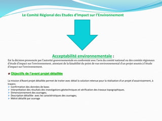 Le Comité Régional des Etudes d’Impact sur l’Environnement
Acceptabilité environnementale :
Est la décision prononcée par l'autorité gouvernementale en conformité avec l'avis du comité national ou des comités régionaux
d'étude d'impact sur l'environnement, attestant de la faisabilité du point de vue environnemental d'un projet soumis à l'étude
d'impact sur l'environnement.
Objectifs de l’avant projet détaillée
La mission d‘Avant projet détaillée permet de traiter avec détail la solution retenue pour la réalisation d'un projet d'assainissement, à
travers:
 Confirmation des données de base;
 Interprétation des résultats des investigations géotechniques et vérification des travaux topographiques.
 Dimensionnement des ouvrages;
 Description détaillée avec les caractéristiques des ouvrages;
 Métré détaillé par ouvrage
 