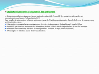 Objectifs duDossier de Consultation des Entreprises
Le dossier de consultation des entreprises est un dossier qui spécifie l'ensemble des prestations à demander aux
soumissionnaires de l'appel d'offres objet du DCE.
Dans le cadre de cette mission, le bureau techniques charge de l'établissement du dossier d'appels d'offres ou de concours pour
la réalisation des travaux :
Présentation résumée de l'ensemble des travaux du projet ainsi que de ceux du lot objet de l’ Appel d’Offres;
Donner les spécifications techniques des ouvrages du projet et éclaircir les détails particuliers de certains ouvrages;
Décrire les travaux à réaliser avec tous les renseignements, données, et explications nécessaires;
Donner plus de détail sur le coût des travaux à réaliser.
 