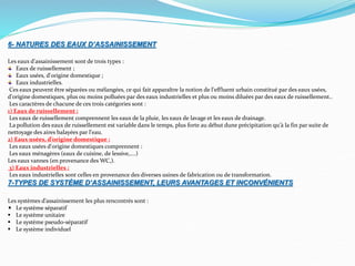 6- NATURES DES EAUX D’ASSAINISSEMENT
Les eaux d'assainissement sont de trois types :
Eaux de ruissellement ;
Eaux usées, d'origine domestique ;
Eaux industrielles.
Ces eaux peuvent être séparées ou mélangées, ce qui fait apparaître la notion de l'effluent urbain constitué par des eaux usées,
d'origine domestiques, plus ou moins polluées par des eaux industrielles et plus ou moins diluées par des eaux de ruissellement..
Les caractères de chacune de ces trois catégories sont :
1) Eaux de ruissellement :
Les eaux de ruissellement comprennent les eaux de la pluie, les eaux de lavage et les eaux de drainage.
La pollution des eaux de ruissellement est variable dans le temps, plus forte au début dune précipitation qu'à la fin par suite de
nettoyage des aires balayées par l'eau.
2) Eaux usées, d’origine domestique :
Les eaux usées d'origine domestiques comprennent :
Les eaux ménagères (eaux de cuisine, de lessive,….)
Les eaux vannes (en provenance des WC,).
3) Eaux industrielles :
Les eaux industrielles sont celles en provenance des diverses usines de fabrication ou de transformation.
7-TYPES DE SYSTÈME D’ASSAINISSEMENT, LEURS AVANTAGES ET INCONVÉNIENTS
Les systèmes d’assainissement les plus rencontrés sont :
Le système séparatif
 Le système unitaire
 Le système pseudo-séparatif
 Le système individuel
 