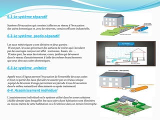 6.1-Le système séparatif
Système d’évacuation qui consiste à affecter au réseau à l’évacuation
des usées domestique et ,avec des réserves, certains effluent industrielle,
6.2-Le système psedo-séparatif
Les eaux météoriques y sont divisées en deux parties :
D'une part, les eaux provenant des surfaces de voiries qui s'écoulent
par des ouvrages conçus à cet effet : caniveaux, fossés, etc. ...
D'autre part, les eaux des toitures, cours, jardins qui déversent
dans le réseau d'assainissement à laide des mêmes branchements
que ceux des eaux usées domestiques.
6.3-Le système unitaire
Appelé tout à l'égout permet l’évacuation de l’ensemble des eaux usées
et tout ou partie des eaux pluviale est assurée par un réseau unique
,équipé de déversoir d’orage permettant en période Creus l’évacuation
dans le milieu naturel(soit directement ou après traitement)
6-4. Assainissement individuel
L'assainissement individuel est le système utilisé dans les zones urbaines
à faible densité dans lesquelles les eaux usées dune habitation sont éliminées
au niveau même de cette habitation ou à l'extérieur dans un terrain limitrophe.
 
