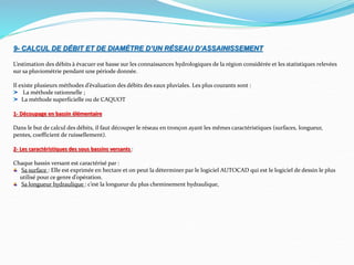 9- CALCUL DE DÉBIT ET DE DIAMÈTRE D’UN RÉSEAU D’ASSAINISSEMENT
L’estimation des débits à évacuer est basse sur les connaissances hydrologiques de la région considérée et les statistiques relevées
sur sa pluviométrie pendant une période donnée.
Il existe plusieurs méthodes d’évaluation des débits des eaux pluviales. Les plus courants sont :
La méthode rationnelle ;
La méthode superficielle ou de CAQUOT
1- Découpage en bassin élémentaire
Dans le but de calcul des débits, il faut découper le réseau en tronçon ayant les mêmes caractéristiques (surfaces, longueur,
pentes, coefficient de ruissellement).
2- Les caractéristiques des sous bassins versants :
Chaque bassin versant est caractérisé par :
Sa surface : Elle est exprimée en hectare et on peut la déterminer par le logiciel AUTOCAD qui est le logiciel de dessin le plus
utilisé pour ce genre d’opération.
Sa longueur hydraulique : c’est la longueur du plus cheminement hydraulique,
 