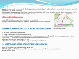 Sa pente : Soit un bassin versant, dont le plus long cheminement hydraulique L de la canalisation est constitués des tançons successifs
de longueur L de pentes successifs I.
Son coefficient de ruissellement : le coefficient de ruissellement dépend de la nature de surface du sol et de son urbanisation. C’est le
rapport de la surface imperméable Ar par la surface totale A.
3- Calcul du débit d’un bassin versant :
Le calcul du débit des eaux pluviales sera effectué par la méthode
de Caquot préconisée par l’instruction technique relative aux réseaux d’assainissement .
10 -DIMENSIONNEMENT DES COLLECTEURS D’ASSAINISSEMENT Bassin versant
1) Section et Diamètre des canalisations :
2) Vitesse d’écoulement et conditions d’auto -curage
Les conditions d’auto- curage permettent de concevoir des réseaux auto cureurs en limitant la vitesse minimale appelée « vitesse
d’auto curage ». Ces conditions seront satisfaites pour les deux conditions suivantes
La vitesse d’écoulement doit dépasser 0.6 m/s.
Pour les eaux pluviales, la vitesse d’auto curage est calculée par une formule.
11- MATÉRIAUX ET SÉRIES UTILISÉS POUR LES CONDUITES :
 CAO (Centrifuge Armé Ordinaire), séries 90A et 135A
 PVC (Polychlorure de Vinyle non plastifié) de classe 1 uniquement pour les branchements particuliers,
 Collecteurs en PEHD,
 