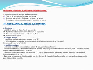 Le choix entre ces variantes est tributaire des contraintes suivantes :
Diamètre maximale fabriqué par les fournisseurs,
Capacité de support des charges et surcharges,
Résistance aux actions chimiques et physiques de la mer,
Coût d’approvisionnement, de transport et de mise en œuvre.
11- INSTALLATION DU RÉSEAU SUR CHANTIER :
a- Lit de pose
L’intérêt de la mise en place d’un lit de pose est :
 D’uniformiser l’assise sous l’arête inférieure de la conduite,
 D’assurer une protection vis-à-vis du sol en place,
 De respecter les pentes.
b- Remblai primaire
Le remblai primaire sera constitué, suivant le cas, de :
 . L’arrosage et le compactage se feront par couche de hauteur maximale de 30 cm ,jusqu’a
l’Optimum Proctor de 92 % OPN.
c- Remblai secondaire
Le remblai secondaire sera constitué, suivant le cas, par : Sous chaussées,
accotements et trottoirs : A l’aide de tout-venant, arrosé et compacté par couche de hauteur maximale 30cm .Le tout-venant sera
réservé aux chaussées sensibles à fort trafic.
En pleine nature ou en quartiers non structurés : A l’aide de matériau extrait des déblais, arrosé et compacté par couche de
hauteur maximale de 30 cm .
Le remblai secondaire est réalisé jusqu’à là sous face du corps de chaussée, lequel sera réalisé avec un épaulement de 15 cm de
part et d’autre de la tranchée.
 
